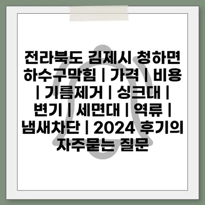 전라북도 김제시 청하면 하수구막힘 | 가격 | 비용 | 기름제거 | 싱크대 | 변기 | 세면대 | 역류 | 냄새차단 | 2024 후기