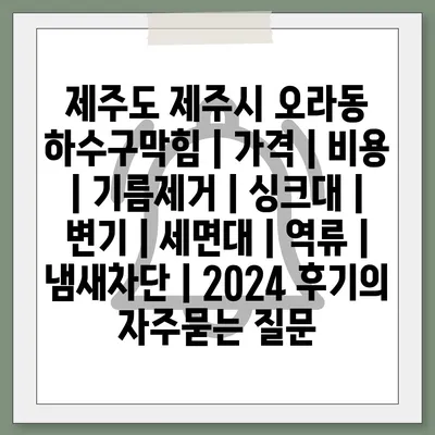 제주도 제주시 오라동 하수구막힘 | 가격 | 비용 | 기름제거 | 싱크대 | 변기 | 세면대 | 역류 | 냄새차단 | 2024 후기