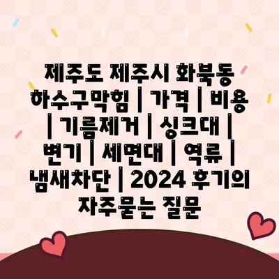 제주도 제주시 화북동 하수구막힘 | 가격 | 비용 | 기름제거 | 싱크대 | 변기 | 세면대 | 역류 | 냄새차단 | 2024 후기