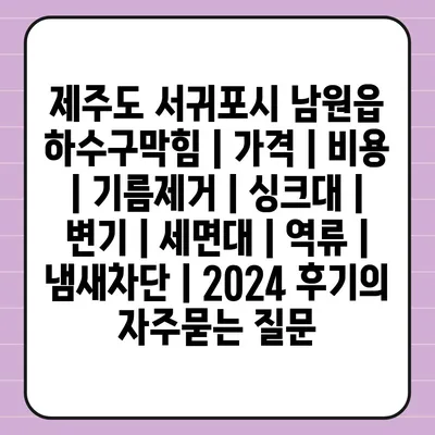 제주도 서귀포시 남원읍 하수구막힘 | 가격 | 비용 | 기름제거 | 싱크대 | 변기 | 세면대 | 역류 | 냄새차단 | 2024 후기