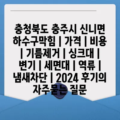 충청북도 충주시 신니면 하수구막힘 | 가격 | 비용 | 기름제거 | 싱크대 | 변기 | 세면대 | 역류 | 냄새차단 | 2024 후기