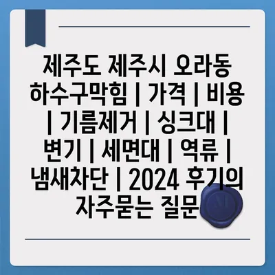 제주도 제주시 오라동 하수구막힘 | 가격 | 비용 | 기름제거 | 싱크대 | 변기 | 세면대 | 역류 | 냄새차단 | 2024 후기