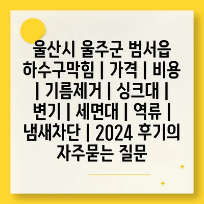 울산시 울주군 범서읍 하수구막힘 | 가격 | 비용 | 기름제거 | 싱크대 | 변기 | 세면대 | 역류 | 냄새차단 | 2024 후기