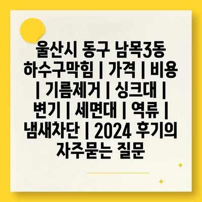 울산시 동구 남목3동 하수구막힘 | 가격 | 비용 | 기름제거 | 싱크대 | 변기 | 세면대 | 역류 | 냄새차단 | 2024 후기