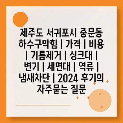 제주도 서귀포시 중문동 하수구막힘 | 가격 | 비용 | 기름제거 | 싱크대 | 변기 | 세면대 | 역류 | 냄새차단 | 2024 후기