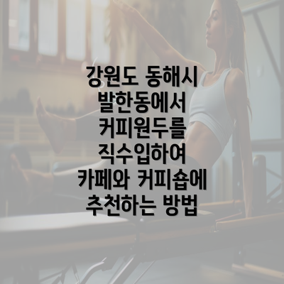 강원도 동해시 발한동에서 커피원두를 직수입하여 카페와 커피숍에 추천하는 방법