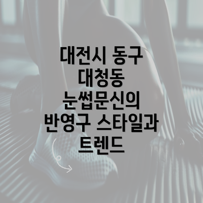 대전시 동구 대청동 눈썹문신의 반영구 스타일과 트렌드