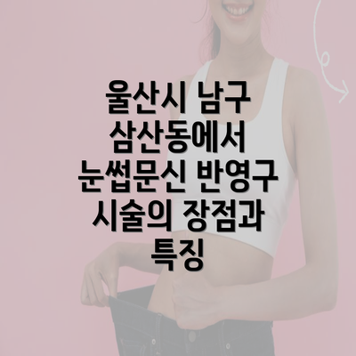 울산시 남구 삼산동에서 눈썹문신 반영구 시술의 장점과 특징